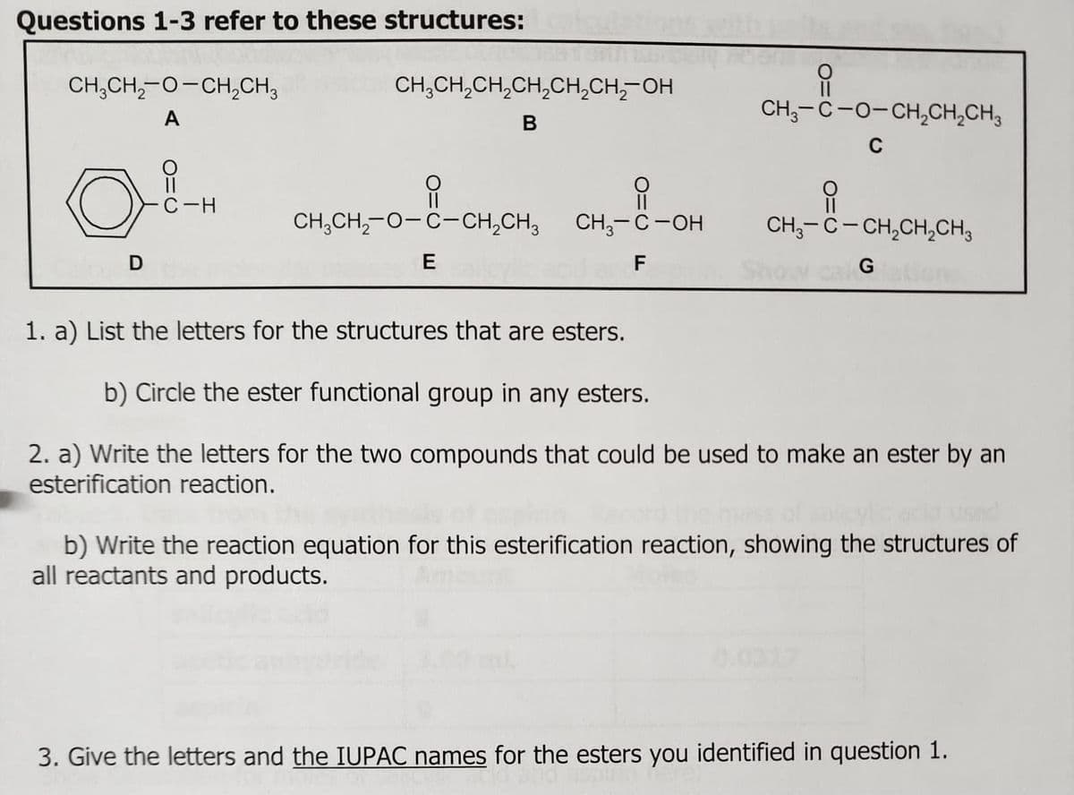 Questions 1-3 refer to these structures:
CH3CH2-O-CH2CH3
A
CH3CH2CH2CH2CH₂CH₂OH
B
D
C-H
CH3CH2-O-C-CH2CH3
E
||
CH3-C-O-CH2CH2CH3
C
O
CH3-C-OH
F
CH3-C-CH2CH2CH3
Show cal Grations
1. a) List the letters for the structures that are esters.
b) Circle the ester functional group in any esters.
2. a) Write the letters for the two compounds that could be used to make an ester by an
esterification reaction.
b) Write the reaction equation for this esterification reaction, showing the structures of
all reactants and products.
3. Give the letters and the IUPAC names for the esters you identified in question 1.