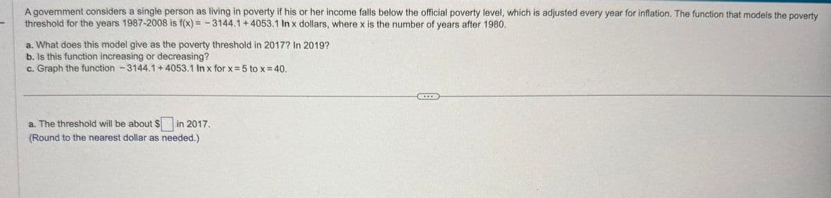 A government considers a single person as living in poverty if his or her income falls below the official poverty level, which is adjusted every year for inflation. The function that models the poverty
threshold for the years 1987-2008 is f(x)=-3144.1 +4053.1 In x dollars, where x is the number of years after 1980.
a. What does this model give as the poverty threshold in 2017? In 2019?
b. Is this function increasing or decreasing?
c. Graph the function - 3144.1 +4053.1 In x for x = 5 to x = 40.
a. The threshold will be about $☐ in 2017.
(Round to the nearest dollar as needed.)