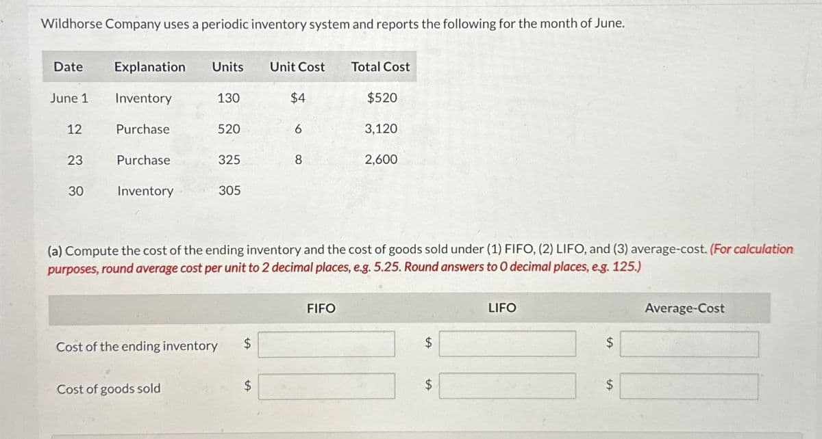 Wildhorse Company uses a periodic inventory system and reports the following for the month of June.
Date
Explanation Units
Unit Cost
Total Cost
June 1
Inventory
130
$4
$520
12
Purchase
520
6
3,120
23
Purchase
325
8
2,600
30
Inventory
305
(a) Compute the cost of the ending inventory and the cost of goods sold under (1) FIFO, (2) LIFO, and (3) average-cost. (For calculation
purposes, round average cost per unit to 2 decimal places, e.g. 5.25. Round answers to O decimal places, eg. 125.)
FIFO
Cost of the ending inventory
$
Cost of goods sold
$
$
$
LIFO
Average-Cost
$
$