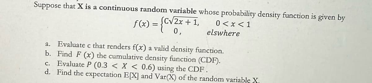 Suppose that X is a continuous random variable whose probability density function is given by
2.
f(x) = {c√2x
(C√2x + 1,
0,
0<x<1
elswhere
Evaluate c that renders f(x) a valid density function.
b. Find F (x) the cumulative density function (CDF).
c. Evaluate P (0.3 < x < 0.6) using the CDF.
d. Find the expectation EX] and Var(X) of the random variable X