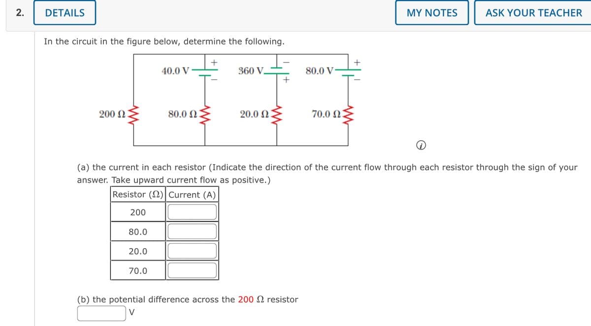 2.
DETAILS
In the circuit in the figure below, determine the following.
+
+
40.0 V
360 V
80.0 V-
200
80.0 0:
20.00
70.0 0:
MY NOTES
ASK YOUR TEACHER
O
(a) the current in each resistor (Indicate the direction of the current flow through each resistor through the sign of your
answer. Take upward current flow as positive.)
Resistor (2) Current (A)
200
80.0
20.0
70.0
(b) the potential difference across the 200 resistor