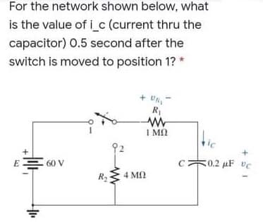For the network shown below, what
is the value of i c (current thru the
capacitor) 0.5 second after the
switch is moved to position 1? *
-va +
R1
I MQ
60 V
50.2 µF vC
R2
4 MN
