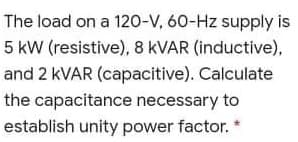 The load on a 120-V, 60-Hz supply is
5 kW (resistive), 8 KVAR (inductive),
and 2 KVAR (capacitive). Calculate
the capacitance necessary to
establish unity power factor. "
