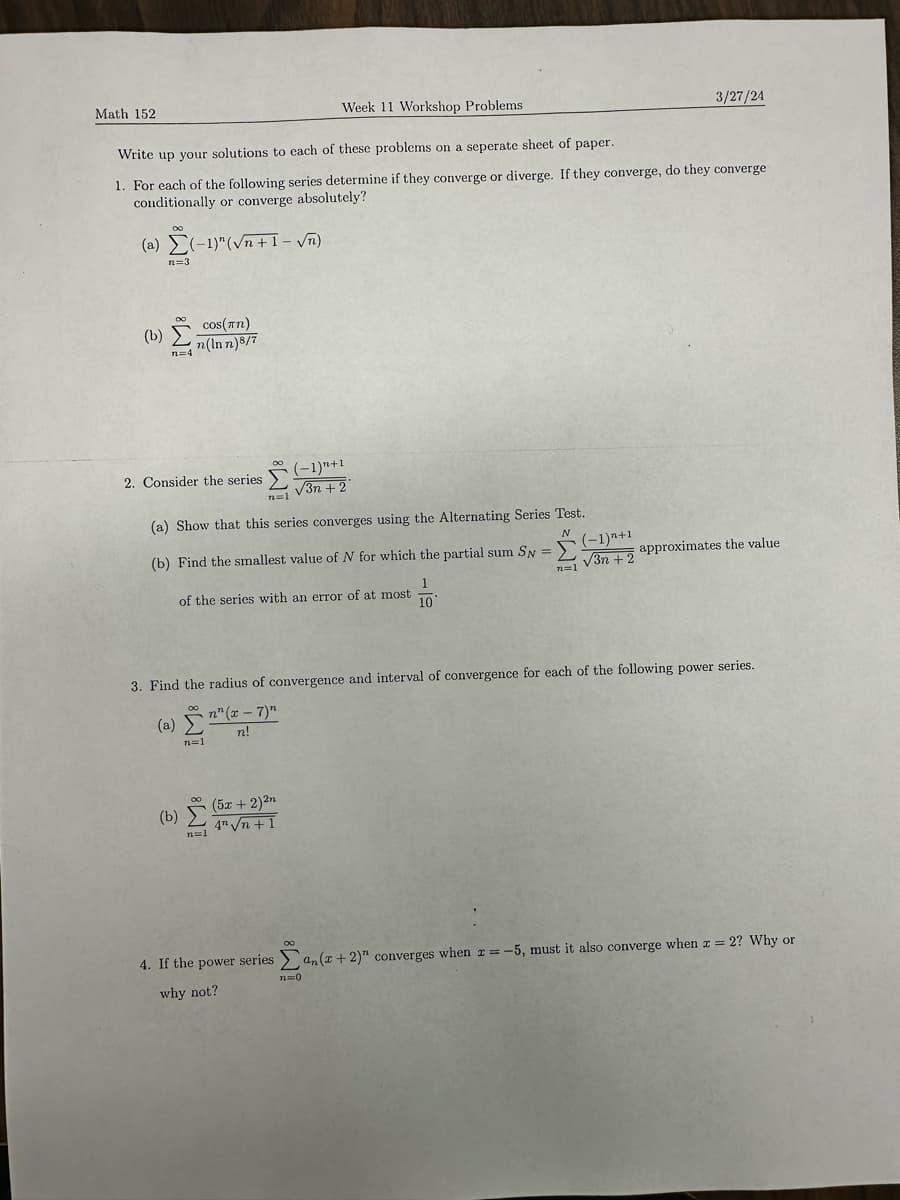 Math 152
Week 11 Workshop Problems
3/27/24
Write up your solutions to each of these problems on a seperate sheet of
paper.
1. For each of the following series determine if they converge or diverge. If they converge, do they converge
conditionally or converge absolutely?
(a) (-1)"(√n+1-√√n)
n=3
(b)
cos(n)
7
2. Consider the series
(-1)+1
√√3n+2
(a) Show that this series converges using the Alternating Series Test.
N
(b) Find the smallest value of N for which the partial sum SN =
(-1)+1
√√3n+2
approximates the value
n=1
of the series with an error of at most
10
3. Find the radius of convergence and interval of convergence for each of the following power series.
(a)(2
n=1
n" (x-7)"
n!
(b)
n=1
(5x + 2)²n
4"√n+1
4. If the power series Σan(x+2)" converges when x=-5, must it also converge when x = 2? Why or
why not?
n=0