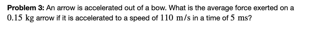 Problem 3: An arrow is accelerated out of a bow. What is the average force exerted on a
0.15 kg arrow if it is accelerated to a speed of 110 m/s in a time of 5 ms?