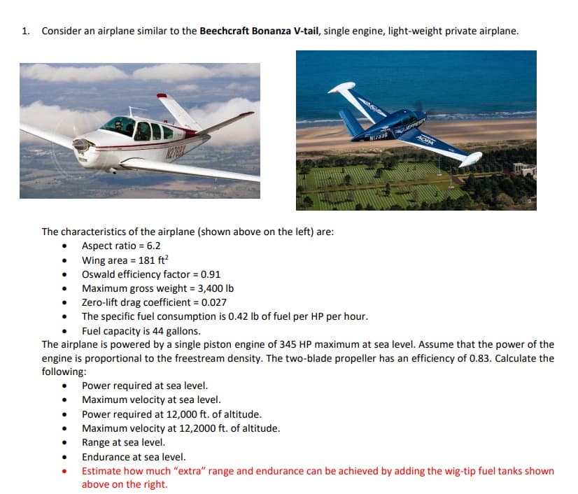 1. Consider an airplane similar to the Beechcraft Bonanza V-tail, single engine, light-weight private airplane.
The characteristics of the airplane (shown above on the left) are:
Aspect ratio = 6.2
Wing area = 181 ft²
Oswald efficiency factor = 0.91
Maximum gross weight = 3,400 lb
Zero-lift drag coefficient = 0.027
N1/330
●
100
OPA
The specific fuel consumption is 0.42 lb of fuel per HP per hour.
Fuel capacity is 44 gallons.
The airplane is powered by a single piston engine of 345 HP maximum at sea level. Assume that the power of the
engine is proportional to the freestream density. The two-blade propeller has an efficiency of 0.83. Calculate the
following:
Power required at sea level.
Maximum velocity at sea level.
Power required at 12,000 ft. of altitude.
Maximum velocity at 12,2000 ft. of altitude.
Range at sea level.
Endurance at sea level.
Estimate how much "extra" range and endurance can be achieved by adding the wig-tip fuel tanks shown
above on the right.