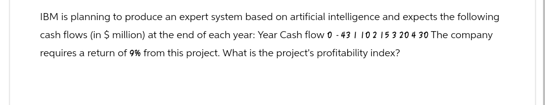 IBM is planning to produce an expert system based on artificial intelligence and expects the following
cash flows (in $ million) at the end of each year: Year Cash flow 0 - 431 102 15 3 20 4 30 The company
requires a return of 9% from this project. What is the project's profitability index?