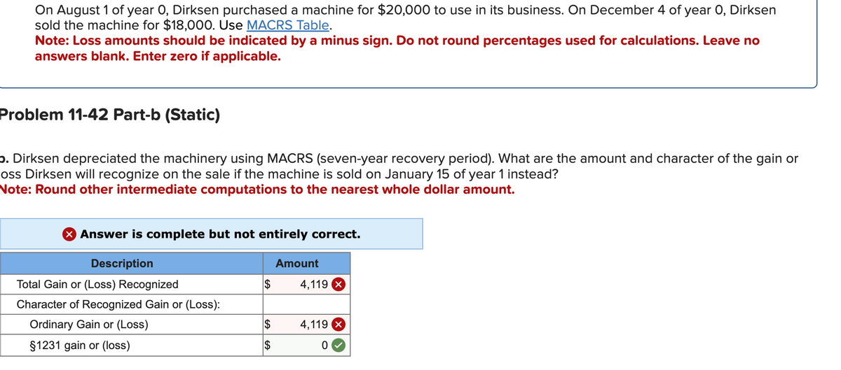 On August 1 of year 0, Dirksen purchased a machine for $20,000 to use in its business. On December 4 of year 0, Dirksen
sold the machine for $18,000. Use MACRS Table.
Note: Loss amounts should be indicated by a minus sign. Do not round percentages used for calculations. Leave no
answers blank. Enter zero if applicable.
Problem 11-42 Part-b (Static)
b. Dirksen depreciated the machinery using MACRS (seven-year recovery period). What are the amount and character of the gain or
oss Dirksen will recognize on the sale if the machine is sold on January 15 of year 1 instead?
Note: Round other intermediate computations to the nearest whole dollar amount.
X Answer is complete but not entirely correct.
Description
Total Gain or (Loss) Recognized
Character of Recognized Gain or (Loss):
Ordinary Gain or (Loss)
§1231 gain or (loss)
$
$
Amount
4,119 X
4,119 X
0