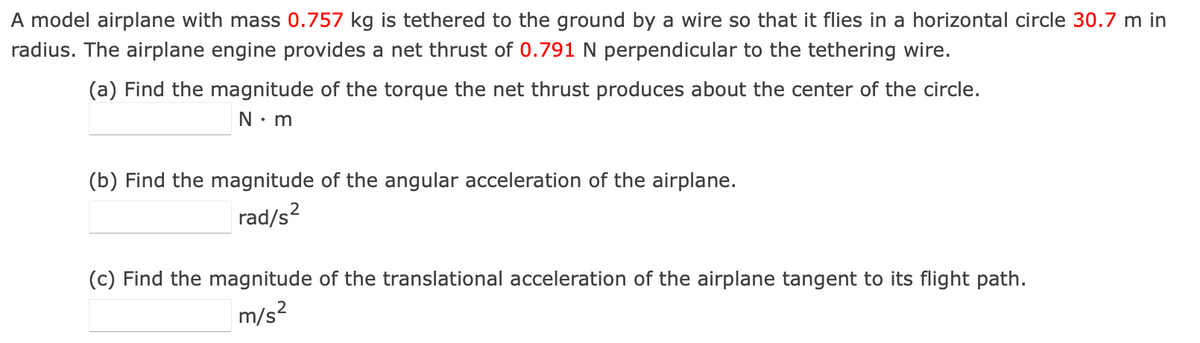A model airplane with mass 0.757 kg is tethered to the ground by a wire so that it flies in a horizontal circle 30.7 m in
radius. The airplane engine provides a net thrust of 0.791 N perpendicular to the tethering wire.
(a) Find the magnitude of the torque the net thrust produces about the center of the circle.
N.m
(b) Find the magnitude of the angular acceleration of the airplane.
2
rad/s²
(c) Find the magnitude of the translational acceleration of the airplane tangent to its flight path.
m/s²