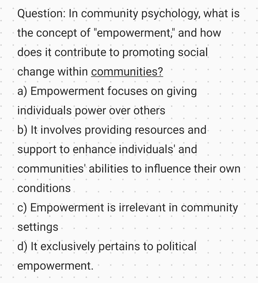 0
。
0
。
0
。
●
0
.
●
Question: In community psychology, what is
the concept of "empowerment," and how
does it contribute to promoting social
change within communities?
a) Empowerment focuses on giving
individuals power over others
b) It involves providing resources and
support to enhance individuals' and
communities' abilities to influence their own
conditions
c) Empowerment is irrelevant in community
settings
d) It exclusively pertains to political
empowerment.