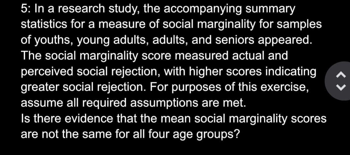 5: In a research study, the accompanying summary
statistics for a measure of social marginality for samples
of youths, young adults, adults, and seniors appeared.
The social marginality score measured actual and
perceived social rejection, with higher scores indicating
greater social rejection. For purposes of this exercise,
assume all required assumptions are met.
Is there evidence that the mean social marginality scores
are not the same for all four age groups?
<>