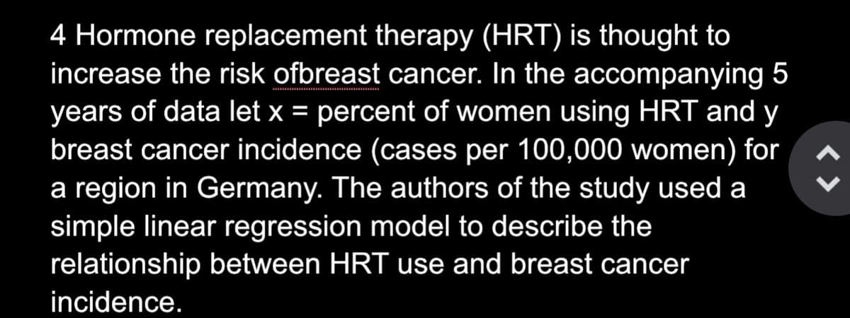 4 Hormone replacement therapy (HRT) is thought to
increase the risk ofbreast cancer. In the accompanying 5
years of data let x = percent of women using HRT and y
breast cancer incidence (cases per 100,000 women) for
a region in Germany. The authors of the study used a
simple linear regression model to describe the
relationship between HRT use and breast cancer
incidence.