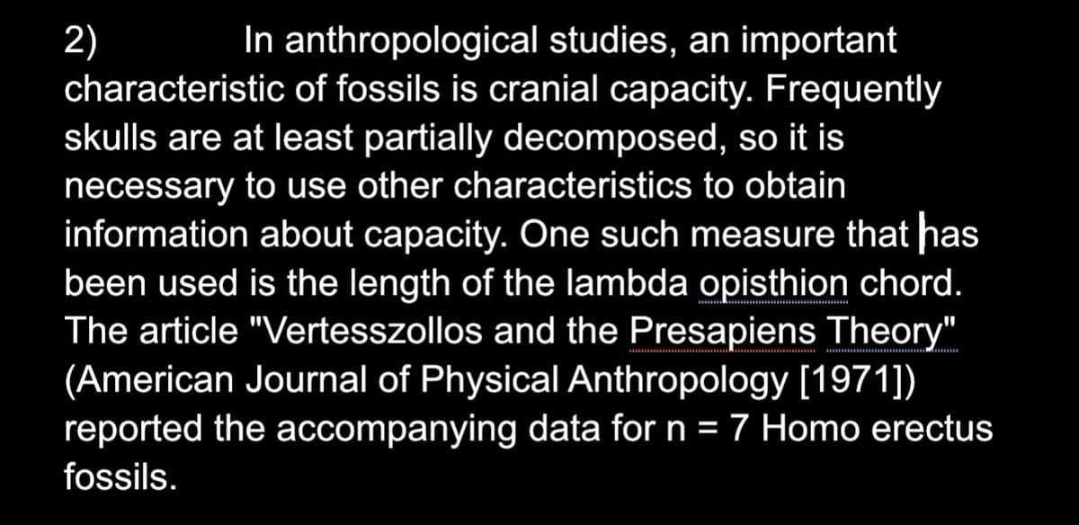 2)
In anthropological studies, an important
characteristic of fossils is cranial capacity. Frequently
skulls are at least partially decomposed, so it is
necessary to use other characteristics to obtain
information about capacity. One such measure that has
been used is the length of the lambda opisthion chord.
The article "Vertesszollos and the Presapiens Theory"
(American Journal of Physical Anthropology [1971])
reported the accompanying data for n = 7 Homo erectus
fossils.