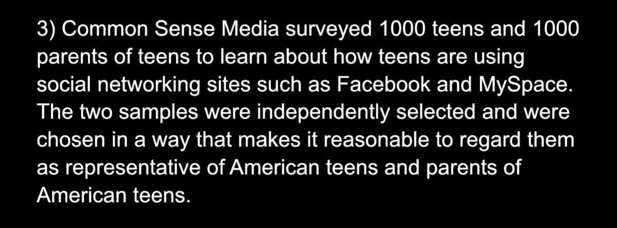 3) Common Sense Media surveyed 1000 teens and 1000
parents of teens to learn about how teens are using
social networking sites such as Facebook and MySpace.
The two samples were independently selected and were
chosen in a way that makes it reasonable to regard them
as representative of American teens and parents of
American teens.