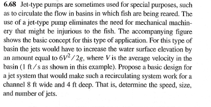 6.68 Jet-type pumps are sometimes used for special purposes, such
as to circulate the flow in basins in which fish are being reared. The
use of a jet-type pump eliminates the need for mechanical machin-
ery that might be injurious to the fish. The accompanying figure
shows the basic concept for this type of application. For this type of
basin the jets would have to increase the water surface elevation by
an amount equal to 6V2/2g, where V is the average velocity in the
basin (1 ft/s as shown in this example). Propose a basic design for
a jet system that would make such a recirculating system work for a
channel 8 ft wide and 4 ft deep. That is, determine the speed, size,
and number of jets.