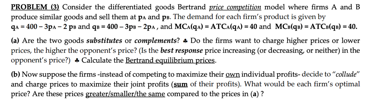 PROBLEM (3) Consider the differentiated goods Bertrand price competition model where firms A and B
produce similar goods and sell them at pA and på. The demand for each firm's product is given by
qA = 400 - 3pA - 2 pв and q³ = 400 – 3p³ - 2pª, and MC^(q) = ATC₁(qA) = 40 and MC³(q³) = ATC³(q³) = 40.
(a) Are the two goods substitutes or complements? Do the firms want to charge higher prices or lower
prices, the higher the opponent's price? (Is the best response price increasing (or decreasing, or neither) in the
opponent's price?) ♣ Calculate the Bertrand equilibrium prices.
(b) Now suppose the firms -instead of competing to maximize their own individual profits- decide to "collude"
and charge prices to maximize their joint profits (sum of their profits). What would be each firm's optimal
price? Are these prices greater/smaller/the same compared to the prices in (a)?