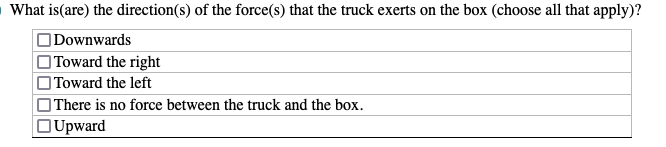 What is (are) the direction(s) of the force(s) that the truck exerts on the box (choose all that apply)?
Downwards
Toward the right
Toward the left
There is no force between the truck and the box.
Upward