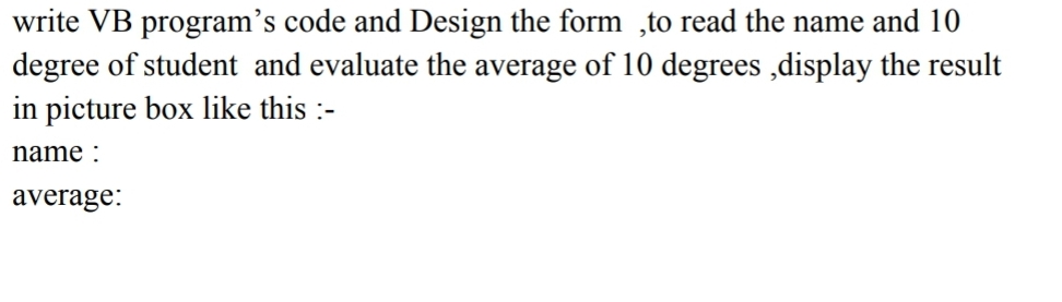 write VB program's code and Design the form,to read the name and 10
degree of student and evaluate the average of 10 degrees,display the result
in picture box like this :-
name:
average: