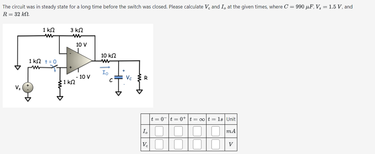 The circuit was in steady state for a long time before the switch was closed. Please calculate V₂ and I, at the given times, where C = 990 µF, V₂ = 1.5 V, and
R = 32 kN.
1 ΚΩ
w
3 ΚΩ
w
Vs
1 ΚΩ + = 0
ww
10 V
10 ΚΩ
w
Io
- 10 V
Vc
R
C
1 ΚΩ
I₁
|t=0|t=0+ t = ∞ot = 1s | Unit
m.A
Ve 010
V