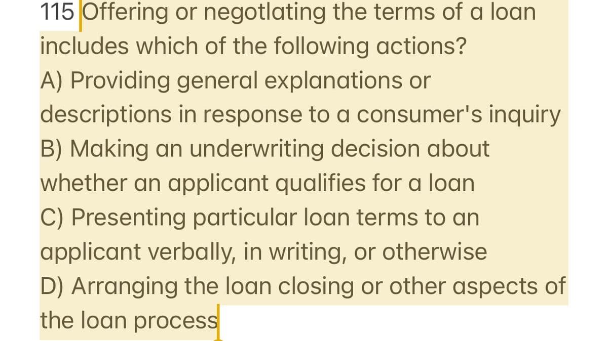 115 Offering or negotlating the terms of a loan
includes which of the following actions?
A) Providing general explanations or
descriptions in response to a consumer's inquiry
B) Making an underwriting decision about
whether an applicant qualifies for a loan
C) Presenting particular loan terms to an
applicant verbally, in writing, or otherwise
D) Arranging the loan closing or other aspects of
the loan process
