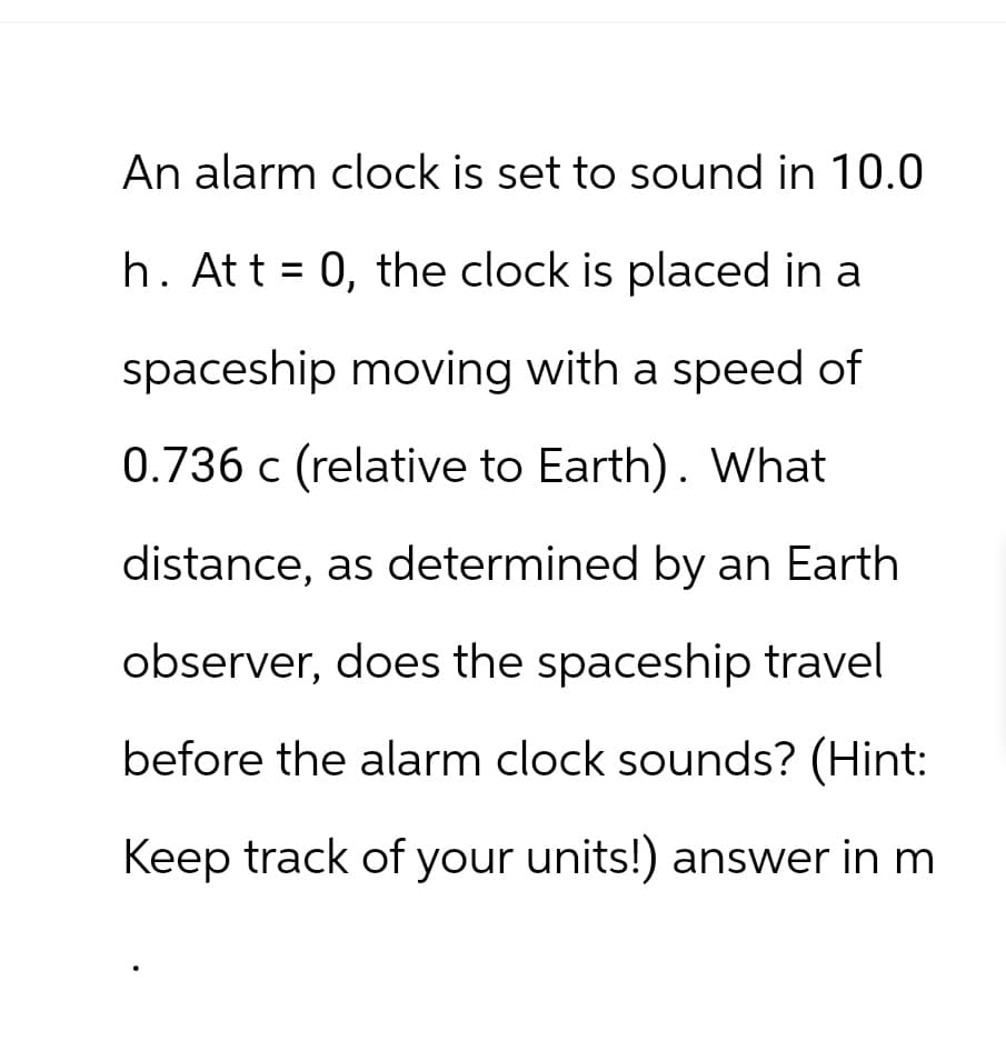 An alarm clock is set to sound in 10.0
=
h. Att 0, the clock is placed in a
spaceship moving with a speed of
0.736 c (relative to Earth). What
distance, as determined by an Earth
observer, does the spaceship travel
before the alarm clock sounds? (Hint:
Keep track of your units!) answer in m