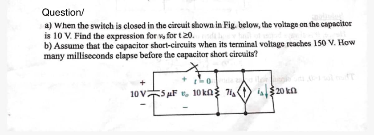 Question/
a) When the switch is closed in the circuit shown in Fig. below, the voltage on the capacitor
is 10 V. Find the expression for vo for t 20.ndt hoy hall of usnod
b) Assume that the capacitor short-circuits when its terminal voltage reaches 150 V. How
many milliseconds elapse before the capacitor short circuits?
t=0nda and flowe
+
10V 5F v 10 kn 7i
is 20 k