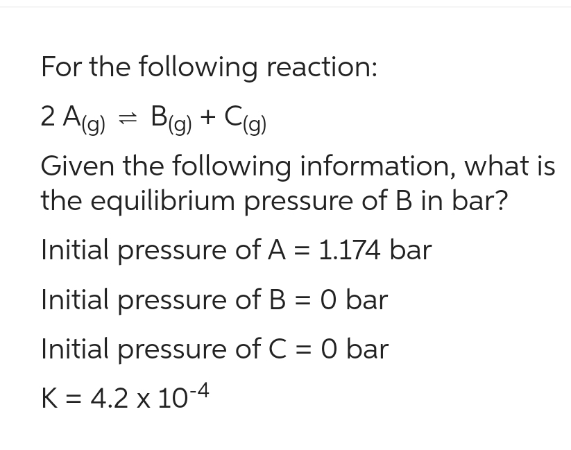 For the following reaction:
=
2A(g) B(g) + C(g)
Given the following information, what is
the equilibrium pressure of B in bar?
Initial pressure of A = 1.174 bar
Initial pressure of B = 0 bar
Initial pressure of C = 0 bar
K = 4.2 × 10-4