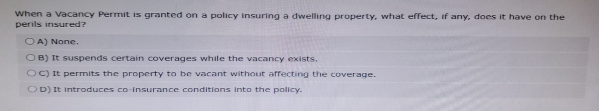 When a Vacancy Permit is granted on a policy insuring a dwelling property, what effect, if any, does it have on the
perils insured?
OA) None.
OB) It suspends certain coverages while the vacancy exists.
OC) It permits the property to be vacant without affecting the coverage.
OD) It introduces co-insurance conditions into the policy.