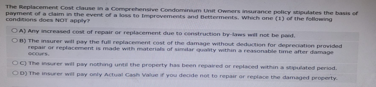 The Replacement Cost clause in a Comprehensive Condominium Unit Owners insurance policy stipulates the basis of
payment of a claim in the event of a loss to Improvements and Betterments. Which one (1) of the following
conditions does NOT apply?
OA) Any increased cost of repair or replacement due to construction by-laws will not be paid.
OB) The insurer will pay the full replacement cost of the damage without deduction for depreciation provided
repair or replacement is made with materials of similar quality within a reasonable time after damage
occurs.
OC) The insurer will pay nothing until the property has been repaired or replaced within a stipulated period.
OD) The insurer will pay only Actual Cash Value if you decide not to repair or replace the damaged property.
