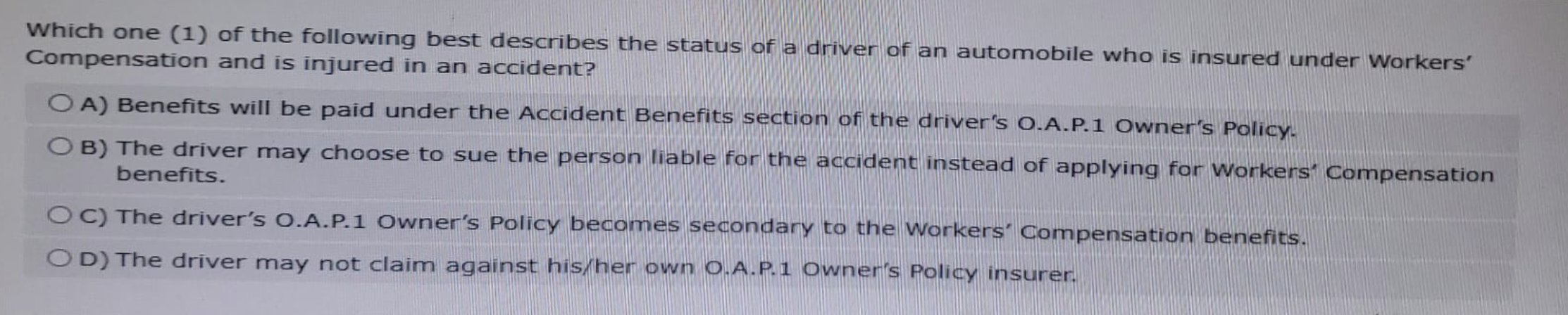 Which one (1) of the following best describes the status of a driver of an automobile who is insured under Workers'
Compensation and is injured in an accident?
OA) Benefits will be paid under the Accident Benefits section of the driver's O.A.P.1 Owner's Policy.
OB) The driver may choose to sue the person liable for the accident instead of applying for Workers Compensation
benefits.
OC) The driver's O.A.P.1 Owner's Policy becomes secondary to the Workers' Compensation benefits.
OD) The driver may not claim against his/her own O.A.P.1 Owner's Policy insurer.
