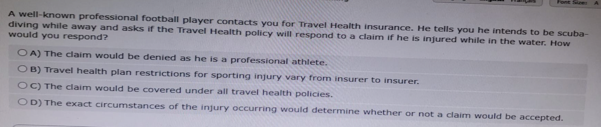 Font Size:
A well-known professional football player contacts you for Travel Health insurance. He tells you he intends to be scuba-
diving while away and asks if the Travel Health policy will respond to a claim if he is injured while in the water. How
would you respond?
OA) The claim would be denied as he is a professional athlete.
OB) Travel health plan restrictions for sporting injury vary from insurer to insurer.
OC) The claim would be covered under all travel health policies.
OD) The exact circumstances of the injury occurring would determine whether or not a claim would be accepted.