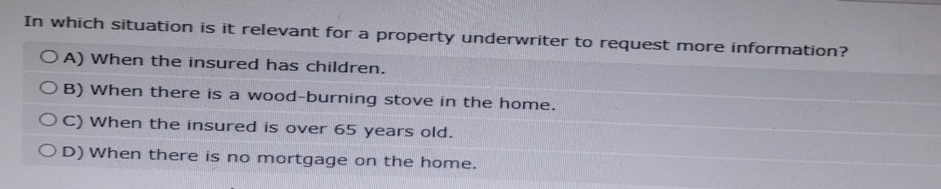 In which situation is it relevant for a property underwriter to request more information?
OA) When the insured has children.
OB) When there is a wood-burning stove in the home.
OC) When the insured is over 65 years old.
OD) When there is no mortgage on the home.