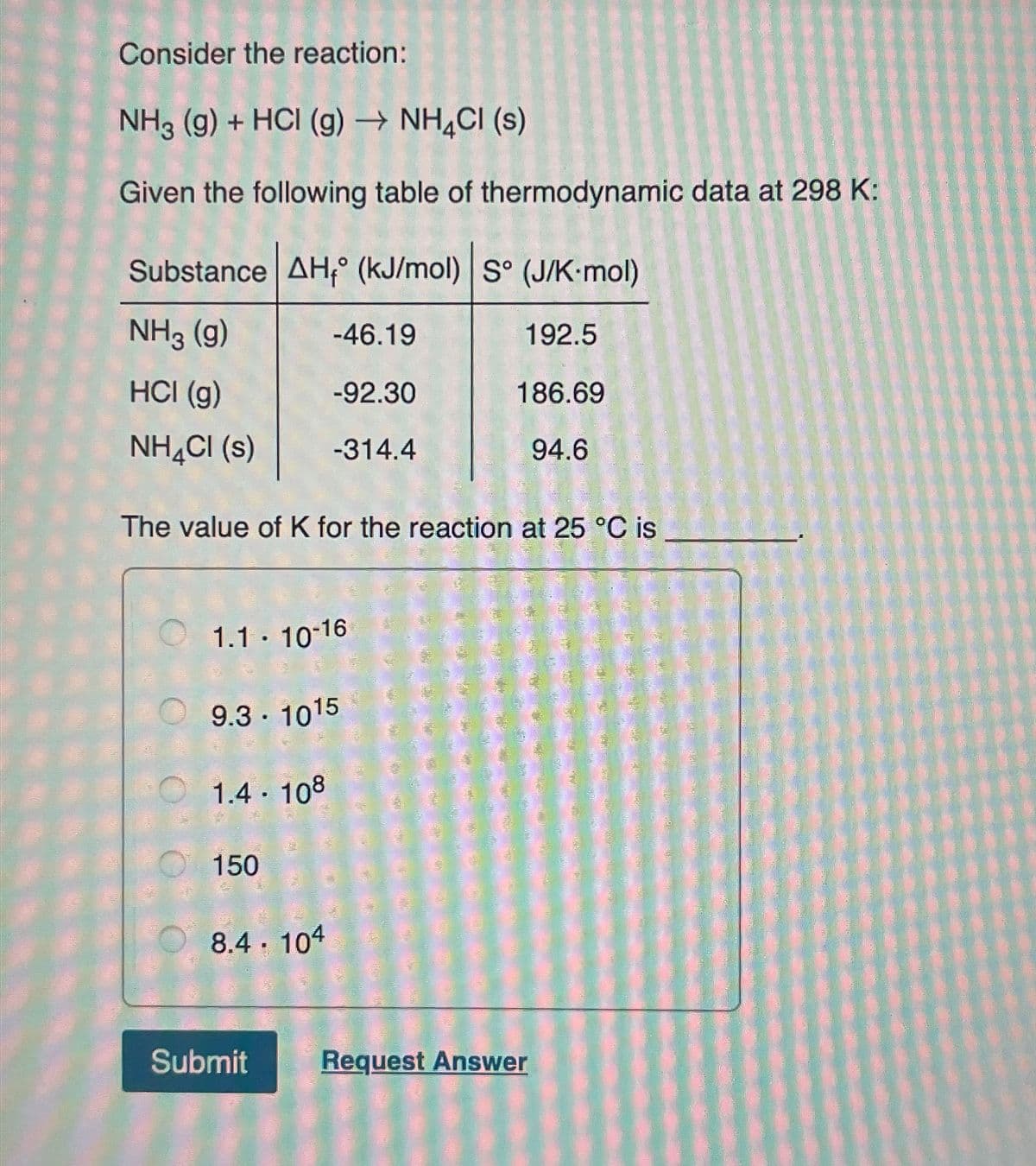 Consider the reaction:
NH3 (g) + HCI (g) → NH4Cl (s)
Given the following table of thermodynamic data at 298 K:
Substance AH° (kJ/mol) S° (J/K-mol)
NH3 (g)
-46.19
192.5
HCI (g)
-92.30
186.69
NH4Cl (s)
-314.4
94.6
The value of K for the reaction at 25 °C is
1.1-10-16
9.3 - 1015
1.4.108
150
8.4. 104
Submit
Request Answer