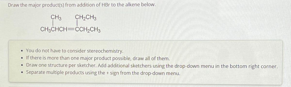 Draw the major product(s) from addition of HBr to the alkene below.
CH3
CH2CH3
CH3CHCH CCH2CH3
• You do not have to consider stereochemistry.
• If there is more than one major product possible, draw all of them.
• Draw one structure per sketcher. Add additional sketchers using the drop-down menu in the bottom right corner.
•
Separate multiple products using the + sign from the drop-down menu.
