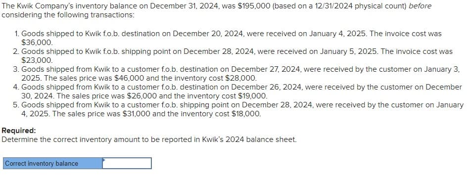 The Kwik Company's inventory balance on December 31, 2024, was $195,000 (based on a 12/31/2024 physical count) before
considering the following transactions:
1. Goods shipped to Kwik f.o.b. destination on December 20, 2024, were received on January 4, 2025. The invoice cost was
$36,000.
2. Goods shipped to Kwik f.o.b. shipping point on December 28, 2024, were received on January 5, 2025. The invoice cost was
$23,000.
3. Goods shipped from Kwik to a customer f.o.b. destination on December 27, 2024, were received by the customer on January 3,
2025. The sales price was $46,000 and the inventory cost $28,000.
4. Goods shipped from Kwik to a customer f.o.b. destination on December 26, 2024, were received by the customer on December
30, 2024. The sales price was $26,000 and the inventory cost $19,000.
5. Goods shipped from Kwik to a customer f.o.b. shipping point on December 28, 2024, were received by the customer on January
4, 2025. The sales price was $31,000 and the inventory cost $18,000.
Required:
Determine the correct inventory amount to be reported in Kwik's 2024 balance sheet.
Correct inventory balance