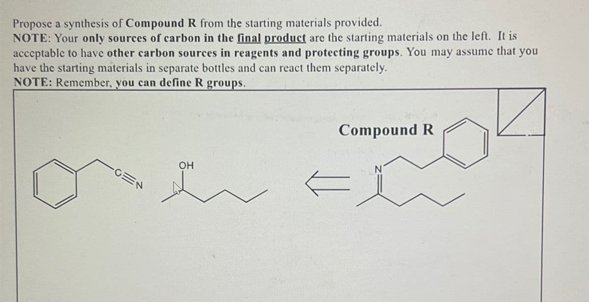 Propose a synthesis of Compound R from the starting materials provided.
NOTE: Your only sources of carbon in the final product are the starting materials on the left. It is
acceptable to have other carbon sources in reagents and protecting groups. You may assume that you
have the starting materials in separate bottles and can react them separately.
NOTE: Remember, you can define R groups.
CEN
OH
Compound R
