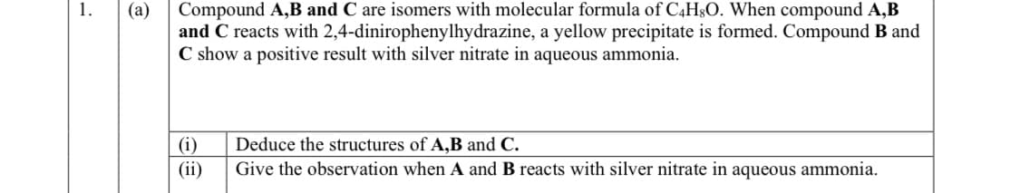 1.
(a)
Compound A,B and C are isomers with molecular formula of C4H8O. When compound A,B
and C reacts with 2,4-dinirophenylhydrazine, a yellow precipitate is formed. Compound B and
C show a positive result with silver nitrate in aqueous ammonia.
(i)
Deduce the structures of A,B and C.
(ii)
Give the observation when A and B reacts with silver nitrate in aqueous ammonia.