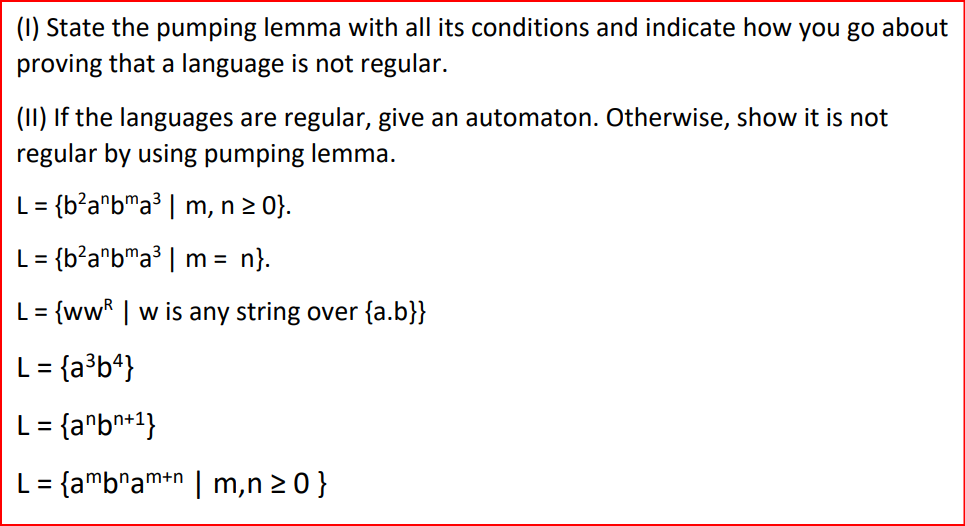 (1) State the pumping lemma with all its conditions and indicate how you go about
proving that a language is not regular.
(II) If the languages are regular, give an automaton. Otherwise, show it is not
regular by using pumping lemma.
L= {b²anbma³ | m, n ≥ 0}.
L= {b²anbma³ | m = n}.
L =
= {ww | w is any string over {a.b}}
L = {a³b4}
L = {anbn+1}
L= {ambamn | m,n≥ 0 }