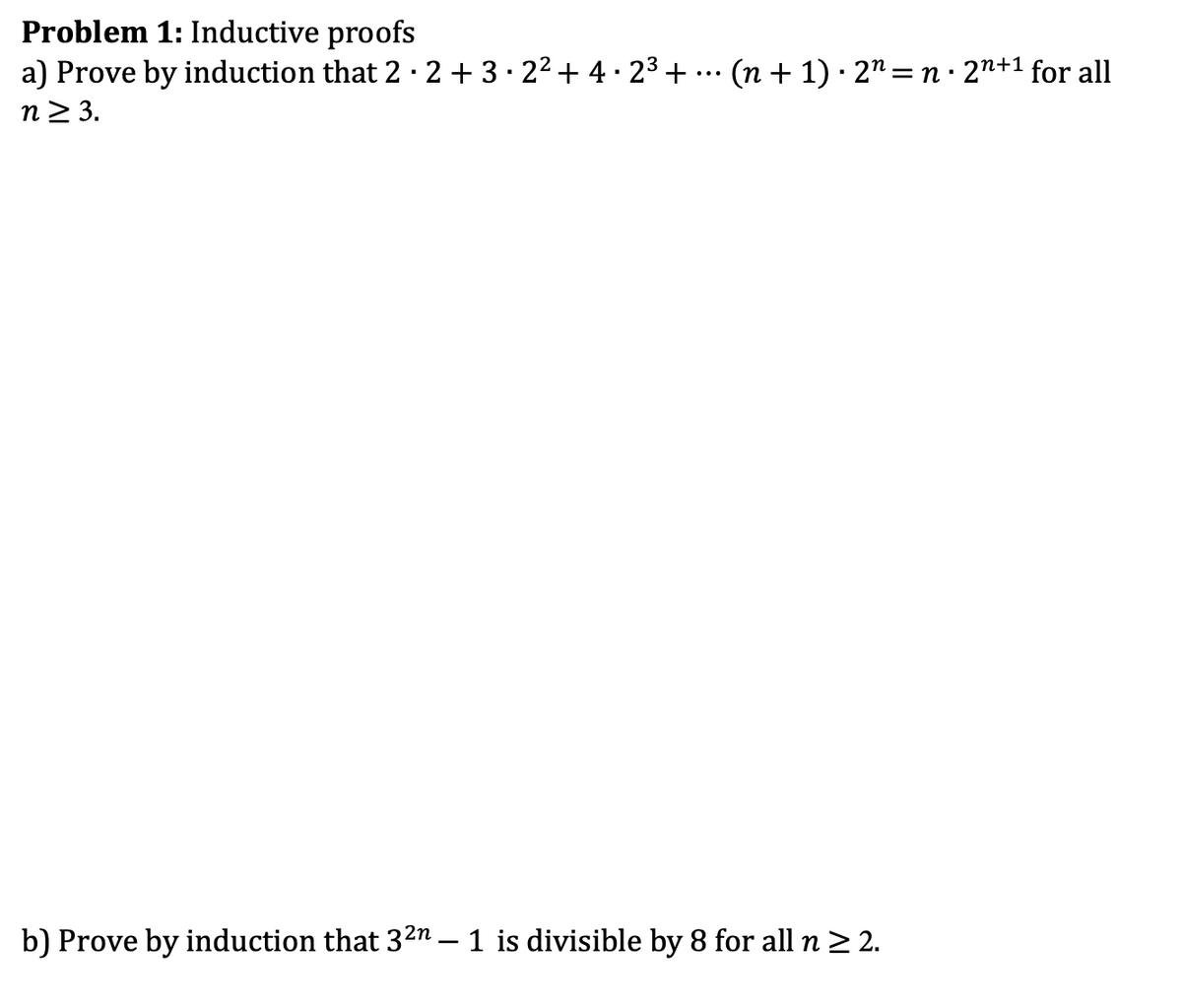 Problem 1: Inductive proofs
a) Prove by induction that 2 · 2 + 3 · 2² + 4 · 2³+
n≥ 3.
...
'
(n + 1) 2n = n. 2n+1 for all
b) Prove by induction that 3² – 1 is divisible by 8 for all n ≥ 2.
-