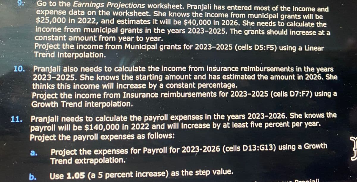 9.
Go to the Earnings Projections worksheet. Pranjali has entered most of the income and
expense data on the worksheet. She knows the income from municipal grants will be
$25,000 in 2022, and estimates it will be $40,000 in 2026. She needs to calculate the
income from municipal grants in the years 2023-2025. The grants should increase at a
constant amount from year to year.
Project the income from Municipal grants for 2023-2025 (cells D5:F5) using a Linear
Trend interpolation.
10. Pranjali also needs to calculate the income from insurance reimbursements in the years
2023-2025. She knows the starting amount and has estimated the amount in 2026. She
thinks this income will increase by a constant percentage.
Project the income from Insurance reimbursements for 2023-2025 (cells D7:F7) using a
Growth Trend interpolation.
11. Pranjali needs to calculate the payroll expenses in the years 2023-2026. She knows the
payroll will be $140,000 in 2022 and will increase by at least five percent per year.
Project the payroll expenses as follows:
a.
b.
Project the expenses for Payroll for 2023-2026 (cells D13:G13) using a Growth
Trend extrapolation.
Use 1.05 (a 5 percent increase) as the step value.
Praniali
Į