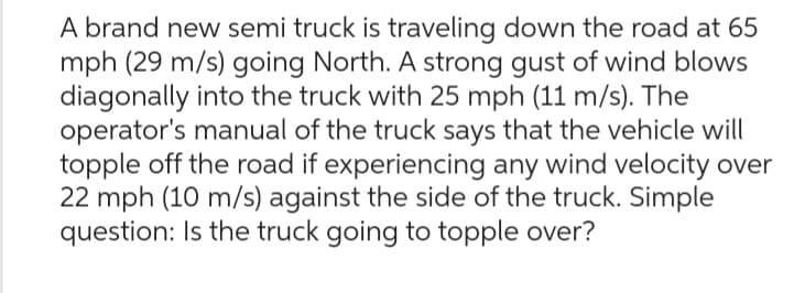 A brand new semi truck is traveling down the road at 65
mph (29 m/s) going North. A strong gust of wind blows
diagonally into the truck with 25 mph (11 m/s). The
operator's manual of the truck says that the vehicle will
topple off the road if experiencing any wind velocity over
22 mph (10 m/s) against the side of the truck. Simple
question: Is the truck going to topple over?