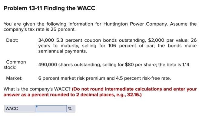 Problem 13-11 Finding the WACC
You are given the following information for Huntington Power Company. Assume the
company's tax rate is 25 percent.
Debt:
34,000 5.3 percent coupon bonds outstanding, $2,000 par value, 26
years to maturity, selling for 106 percent of par; the bonds make
semiannual payments.
Common
stock:
490,000 shares outstanding, selling for $80 per share; the beta is 1.14.
Market:
6 percent market risk premium and 4.5 percent risk-free rate.
What is the company's WACC? (Do not round intermediate calculations and enter your
answer as a percent rounded to 2 decimal places, e.g., 32.16.)
WACC
%