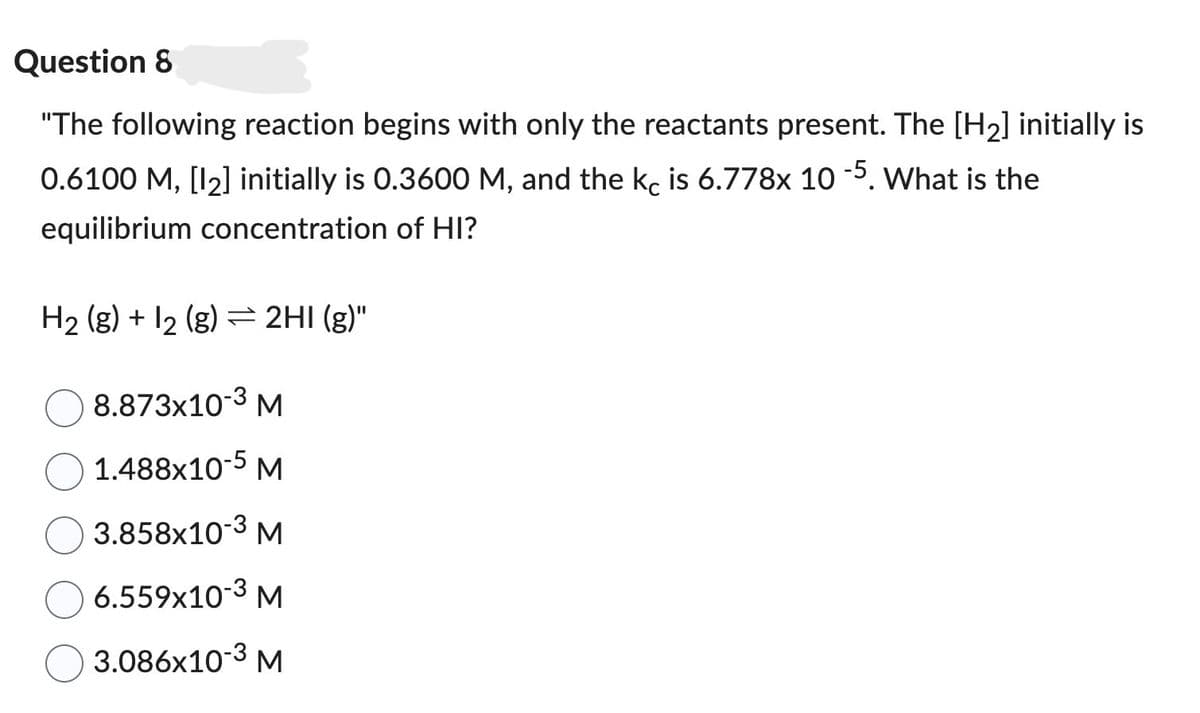 Question 8
"The following reaction begins with only the reactants present. The [H2] initially is
0.6100 M, [12] initially is 0.3600 M, and the kc is 6.778x 10 -5. What is the
equilibrium concentration of HI?
H2(g) + 2 (g) = 2HI (g)"
8.873x10-3 M
1.488x10-5 M
3.858x10-3 M
6.559x10-3 M
3.086x10-3 M