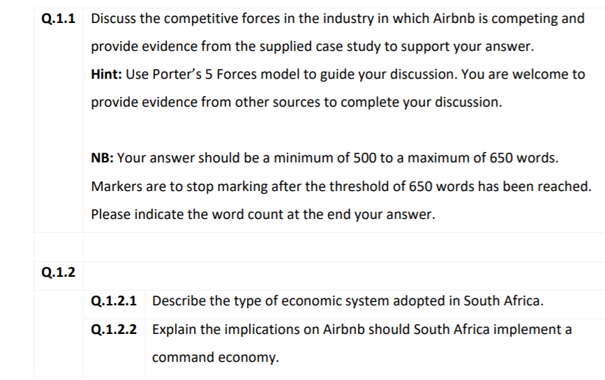 Q.1.1
Discuss the competitive forces in the industry in which Airbnb is competing and
provide evidence from the supplied case study to support your answer.
Hint: Use Porter's 5 Forces model to guide your discussion. You are welcome to
provide evidence from other sources to complete your discussion.
NB: Your answer should be a minimum of 500 to a maximum of 650 words.
Markers are to stop marking after the threshold of 650 words has been reached.
Please indicate the word count at the end your answer.
Q.1.2
Q.1.2.1
Describe the type of economic system adopted in South Africa.
Q.1.2.2 Explain the implications on Airbnb should South Africa implement a
command economy.

