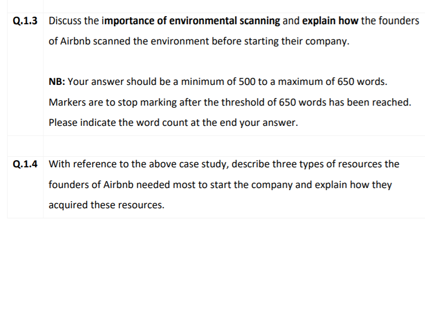 Q.1.3 Discuss the importance of environmental scanning and explain how the founders
of Airbnb scanned the environment before starting their company.
NB: Your answer should be a minimum of 500 to a maximum of 650 words.
Markers are to stop marking after the threshold of 650 words has been reached.
Please indicate the word count at the end your answer.
Q.1.4 With reference to the above case study, describe three types of resources the
founders of Airbnb needed most to start the company and explain how they
acquired these resources.
