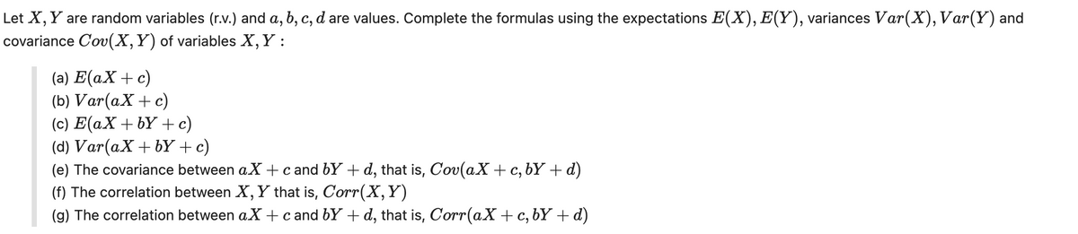 Let X, Y are random variables (r.v.) and a, b, c, d are values. Complete the formulas using the expectations E(X), E(Y), variances Var(X), Var(Y) and
covariance Cov(X, Y) of variables X, Y :
(a) E(ax + c)
(b) Var(ax + c)
(c) E(ax+by+c)
(d) Var(ax + by + c)
(e) The covariance between aX + cand by + d, that is, Cov(ax + c, bY + d)
(f) The correlation between X, Y that is, Corr(X,Y)
(g) The correlation between aX + c and by +d, that is, Corr(ax + c, bY + d)