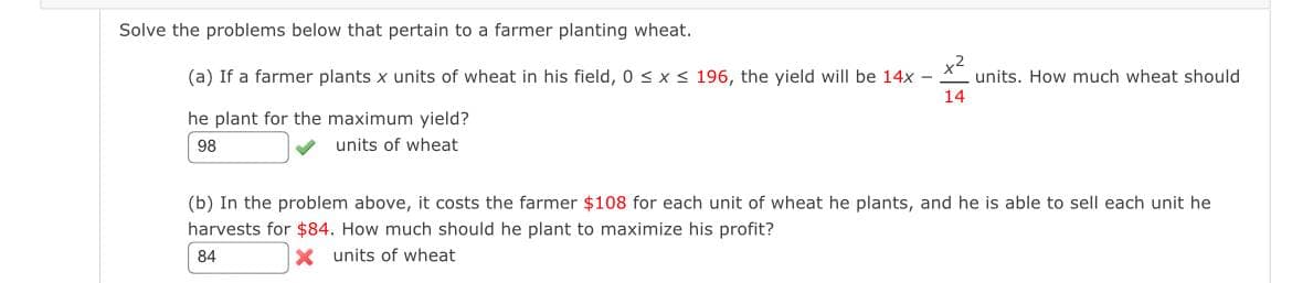 Solve the problems below that pertain to a farmer planting wheat.
(a) If a farmer plants x units of wheat in his field, 0 ≤ x ≤ 196, the yield will be 14x
-
he plant for the maximum yield?
98
units of wheat
units. How much wheat should
14
(b) In the problem above, it costs the farmer $108 for each unit of wheat he plants, and he is able to sell each unit he
harvests for $84. How much should he plant to maximize his profit?
84
X units of wheat
