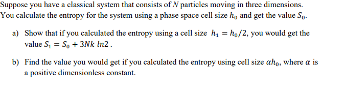 Suppose you have a classical system that consists of N particles moving in three dimensions.
You calculate the entropy for the system using a phase space cell size ho and get the value So.
a) Show that if you calculated the entropy using a cell size h₁ = ho/2, you would get the
value S₁ = S₁ + 3Nk In2.
b) Find the value you would get if you calculated the entropy using cell size aho, where a is
a positive dimensionless constant.