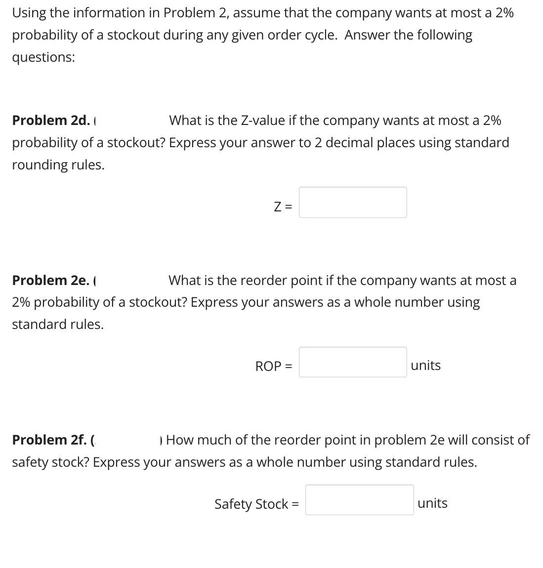 Using the information in Problem 2, assume that the company wants at most a 2%
probability of a stockout during any given order cycle. Answer the following
questions:
Problem 2d. (
What is the Z-value if the company wants at most a 2%
probability of a stockout? Express your answer to 2 decimal places using standard
rounding rules.
Z =
Problem 2e. (
What is the reorder point if the company wants at most a
2% probability of a stockout? Express your answers as a whole number using
standard rules.
Problem 2f. (
ROP =
units
) How much of the reorder point in problem 2e will consist of
safety stock? Express your answers as a whole number using standard rules.
Safety Stock =
units