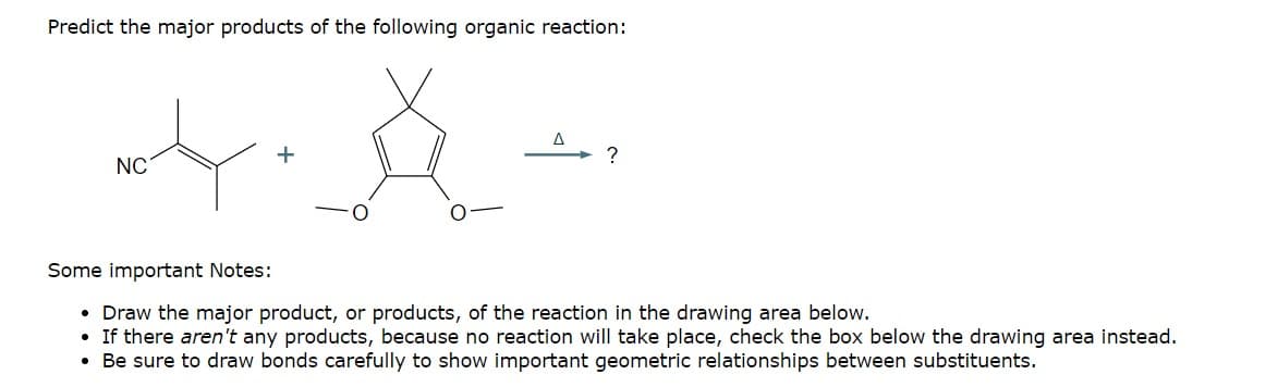 Predict the major products of the following organic reaction:
NC
+
?
Some important Notes:
• Draw the major product, or products, of the reaction in the drawing area below.
•If there aren't any products, because no reaction will take place, check the box below the drawing area instead.
• Be sure to draw bonds carefully to show important geometric relationships between substituents.